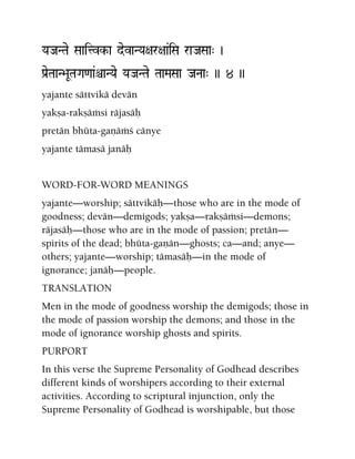 YaJaNTae Saaitvk-a devaNYa+ar+aa&iSa raJaSaa" )
Pa[eTaaN>aUTaGa<aa&êaNYae YaJaNTae TaaMaSaa JaNaa" )) 4 ))
yajante sättvikä devän
yakña-rakñäàsi räjasäù
pretän bhüta-gaëäàç cänye
yajante tämasä janäù
WORD-FOR-WORD MEANINGS
yajante—worship; sättvikäù—those who are in the mode of
goodness; devän—demigods; yakña—rakñäàsi—demons;
räjasäù—those who are in the mode of passion; pretän—
spirits of the dead; bhüta-gaëän—ghosts; ca—and; anye—
others; yajante—worship; tämasäù—in the mode of
ignorance; janäù—people.
TRANSLATION
Men in the mode of goodness worship the demigods; those in
the mode of passion worship the demons; and those in the
mode of ignorance worship ghosts and spirits.
PURPORT
In this verse the Supreme Personality of Godhead describes
different kinds of worshipers according to their external
activities. According to scriptural injunction, only the
Supreme Personality of Godhead is worshipable, but those
 