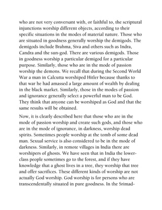 who are not very conversant with, or faithful to, the scriptural
injunctions worship different objects, according to their
specific situations in the modes of material nature. Those who
are situated in goodness generally worship the demigods. The
demigods include Brahma, Siva and others such as Indra,
Candra and the sun-god. There are various demigods. Those
in goodness worship a particular demigod for a particular
purpose. Similarly, those who are in the mode of passion
worship the demons. We recall that during the Second World
War a man in Calcutta worshiped Hitler because thanks to
that war he had amassed a large amount of wealth by dealing
in the black market. Similarly, those in the modes of passion
and ignorance generally select a powerful man to be God.
They think that anyone can be worshiped as God and that the
same results will be obtained.
Now, it is clearly described here that those who are in the
mode of passion worship and create such gods, and those who
are in the mode of ignorance, in darkness, worship dead
spirits. Sometimes people worship at the tomb of some dead
man. Sexual service is also considered to be in the mode of
darkness. Similarly, in remote villages in India there are
worshipers of ghosts. We have seen that in India the lower-
class people sometimes go to the forest, and if they have
knowledge that a ghost lives in a tree, they worship that tree
and offer sacrifices. These different kinds of worship are not
actually God worship. God worship is for persons who are
transcendentally situated in pure goodness. In the Srimad-
 