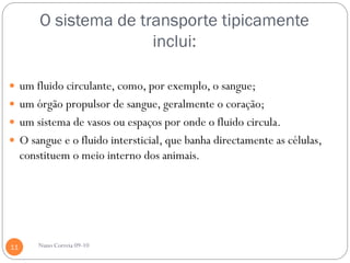 O sistema de transporte tipicamente
                        inclui:

 um fluido circulante, como, por exemplo, o sangue;
 um órgão propulsor de sangue, geralmente o coração;
 um sistema de vasos ou espaços por onde o fluido circula.
 O sangue e o fluido intersticial, que banha directamente as células,
     constituem o meio interno dos animais.




11       Nuno Correia 09-10
 
