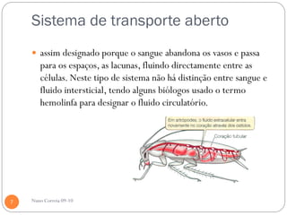Sistema de transporte aberto
     assim designado porque o sangue abandona os vasos e passa
       para os espaços, as lacunas, fluindo directamente entre as
       células. Neste tipo de sistema não há distinção entre sangue e
       fluido intersticial, tendo alguns biólogos usado o termo
       hemolinfa para designar o fluido circulatório.




7   Nuno Correia 09-10
 