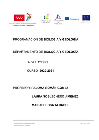 PROGRAMACIÓN DE BIOLOGÍA Y GEOLOGÍA
DEPARTAMENTO DE BIOLOGÍA Y GEOLOGÍA
NIVEL 1º ESO
CURSO 2020-2021
PROFESOR: PALOMA ROMÁN GÓMEZ
LAURA SOBLECHERO JIMÉNEZ
MANUEL SOSA ALONSO
Departamento de: Biología y Geología Curso: 2020 - 2021
Materia: Biología y Geología
 