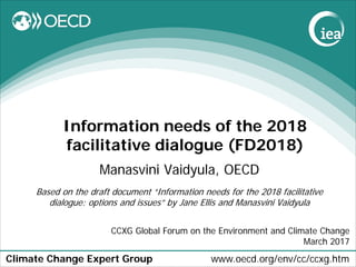 Climate Change Expert Group www.oecd.org/env/cc/ccxg.htm
Information needs of the 2018
facilitative dialogue (FD2018)
Manasvini Vaidyula, OECD
Based on the draft document “Information needs for the 2018 facilitative
dialogue: options and issues” by Jane Ellis and Manasvini Vaidyula
CCXG Global Forum on the Environment and Climate Change
March 2017
 