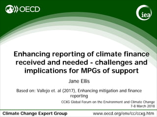 Climate Change Expert Group www.oecd.org/env/cc/ccxg.htm
Enhancing reporting of climate finance
received and needed - challenges and
implications for MPGs of support
Jane Ellis
Based on: Vallejo et. al (2017), Enhancing mitigation and finance
reporting
CCXG Global Forum on the Environment and Climate Change
7-8 March 2018
 