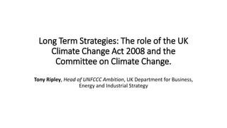 Long Term Strategies: The role of the UK
Climate Change Act 2008 and the
Committee on Climate Change.
Tony Ripley, Head of UNFCCC Ambition, UK Department for Business,
Energy and Industrial Strategy
 