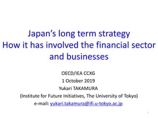 Japan’s long term strategy
How it has involved the financial sector
and businesses
OECD/IEA CCXG
1 October 2019
Yukari TAKAMURA
(Institute for Future Initiatives, The University of Tokyo)
e-mail: yukari.takamura@ifi.u-tokyo.ac.jp
1
 
