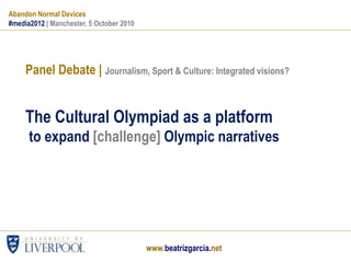 www.impacts08.netwww.beatrizgarcia.net
Panel Debate | Journalism, Sport & Culture: Integrated visions?
The Cultural Olympiad as a platform
to expand [challenge] Olympic narratives
Abandon Normal Devices
#media2012 | Manchester, 5 October 2010
www.beatrizgarcia.net
 