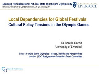 Local Dependencies for Global Festivals Cultural Policy Tensions in the Olympic Games Dr Beatriz Garcia University of Liverpool Editor |  Culture @ the Olympics : Issues, Trends and Perspectives Member  |  IOC Postgraduate Selection Grant Committee Learning from Barcelona: Art, real state and the pre-Olympic city Birkbeck, University of London | London, 26-27 January 2011 