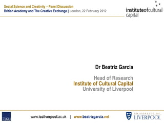 Social Science and Creativity – Panel Discussion
British Academy and The Creative Exchange | London, 22 February 2012




                                                            Dr Beatriz Garcia
                                                        Head of Research
                                              Institute of Cultural Capital
                                                   University of Liverpool



                 www.iccliverpool.ac.uk | www.beatrizgarcia.net
 