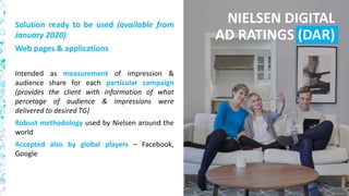 45
Solution ready to be used (available from
January 2020)
Web pages & applications
Intended as measurement of impression &
audience share for each particular campaign
(provides the client with information of what
percetage of audience & impressions were
delivered to desired TG)
Robust methodology used by Nielsen around the
world
Accepted also by global players – Facebook,
Google
NIELSEN DIGITAL
AD RATINGS (DAR)
 