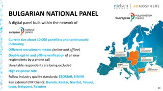 49
BULGARIAN NATIONAL PANEL
A digital panel built within the network of
Current size about 10,000 panellists and continuously
increasing
Different recruitment means (online and offline)
Double opt-in and offline verification of all new
respondents by a phone call
Unreliable respondents are being excluded
High response rate
Follow industry quality standards: ESOMAR, SIMAR
Key external ENP Clients: Dynata, Kantar, Norstat, Toluna,
Ipsos, Netquest, Rakuten
 