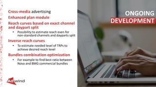 63
Cross-media advertising
Enhanced plan module
Reach curves based on exact channel
and daypart split
• Possibility to estimate reach even for
non-standard channels and dayparts split
Inverse reach curves
• To estimate needed level of TRPs to
achieve desired reach level
Bundles combination optimization
• For example to find best ratio between
Nova and BMG commercial bundles
ONGOING
DEVELOPMENT
 