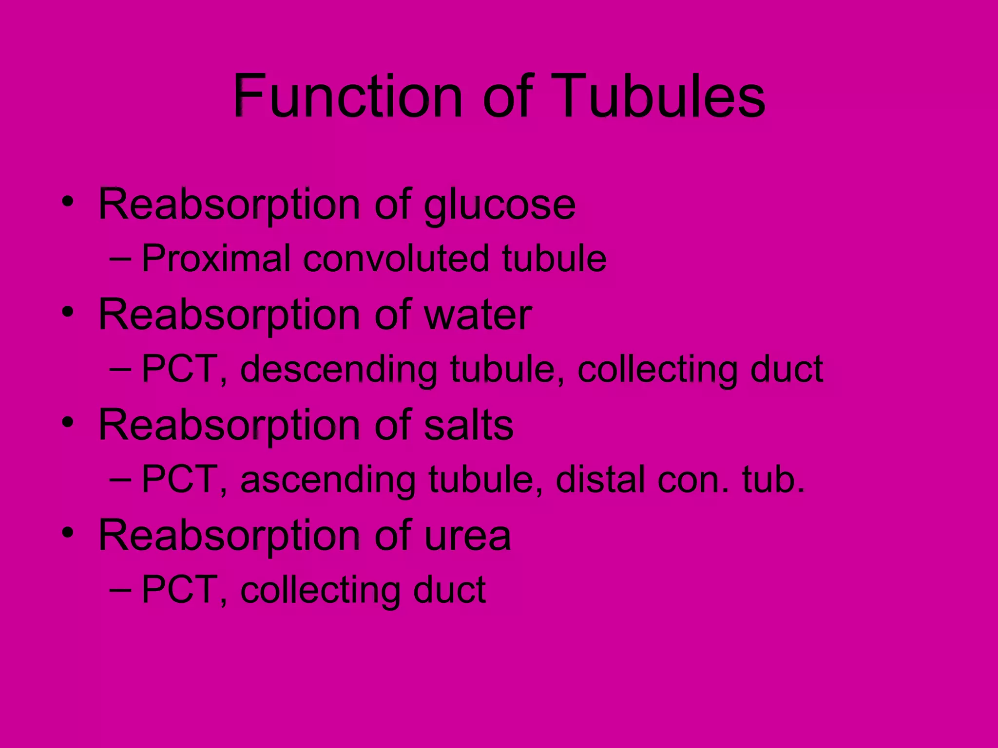 Function of Tubules
• Reabsorption of glucose
  – Proximal convoluted tubule
• Reabsorption of water
  – PCT, descending tubule, collecting duct
• Reabsorption of salts
  – PCT, ascending tubule, distal con. tub.
• Reabsorption of urea
  – PCT, collecting duct
 