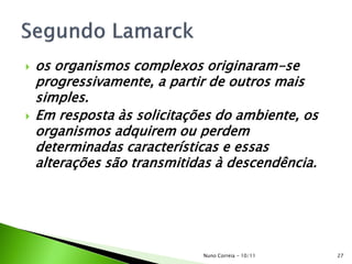  os organismos complexos originaram-se
progressivamente, a partir de outros mais
simples.
 Em resposta às solicitações do ambiente, os
organismos adquirem ou perdem
determinadas características e essas
alterações são transmitidas à descendência.
27Nuno Correia - 10/11
 