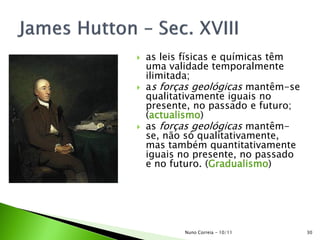  as leis físicas e químicas têm
uma validade temporalmente
ilimitada;
 as forças geológicas mantêm-se
qualitativamente iguais no
presente, no passado e futuro;
(actualismo)
 as forças geológicas mantêm-
se, não só qualitativamente,
mas também quantitativamente
iguais no presente, no passado
e no futuro. (Gradualismo)
30Nuno Correia - 10/11
 