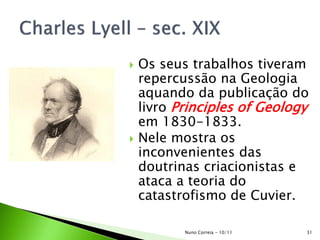  Os seus trabalhos tiveram
repercussão na Geologia
aquando da publicação do
livro Principles of Geology
em 1830-1833.
 Nele mostra os
inconvenientes das
doutrinas criacionistas e
ataca a teoria do
catastrofismo de Cuvier.
31Nuno Correia - 10/11
 