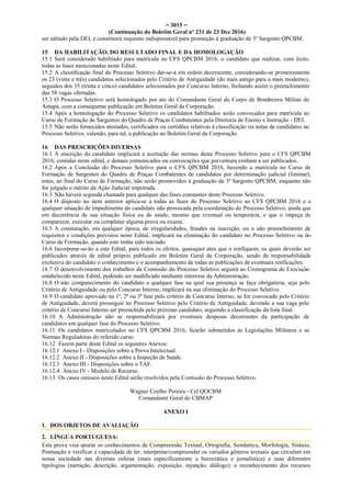 = 3015 =
(Continuação do Boletim Geral nº 231 de 23 Dez 2016)
ser editado pela DEI, e constituirá requisito indispensável para promoção à graduação de 3º Sargento QPCBM.
15 DA HABILITAÇÃO, DO RESULTADO FINAL E DA HOMOLOGAÇÃO
15.1 Será considerado habilitado para matrícula no CFS QPCBM 2016, o candidato que realizar, com êxito,
todas as fases mencionadas neste Edital.
15.2 A classificação final do Processo Seletivo dar-se-á em ordem decrescente, considerando-se primeiramente
os 23 (vinte e três) candidatos selecionados pelo Critério de Antiguidade (do mais antigo para o mais moderno),
seguidos dos 35 (trinta e cinco) candidatos selecionados por Concurso Interno, fechando assim o preenchimento
das 58 vagas ofertadas.
15.3 O Processo Seletivo será homologado por ato do Comandante Geral do Corpo de Bombeiros Militar do
Amapá, com a consequente publicação em Boletim Geral da Corporação.
15.4 Após a homologação do Processo Seletivo os candidatos habilitados serão convocados para matrícula no
Curso de Formação de Sargentos do Quadro de Praças Combatentes pela Diretoria de Ensino e Instrução - DEI.
15.5 Não serão fornecidos atestados, certificados ou certidões relativas à classificação ou notas de candidatos no
Processo Seletivo, valendo, para tal, a publicação no Boletim Geral da Corporação.
16 DAS PRESCRIÇÕES DIVERSAS
16.1 A inscrição do candidato implicará a aceitação das normas deste Processo Seletivo para o CFS QPCBM
2016, contidas neste edital, e demais comunicados ou convocações que porventura venham a ser publicados.
16.2 Após a Conclusão do Processo Seletivo para o CFS QPCBM 2016, havendo a matrícula no Curso de
Formação de Sargentos do Quadro de Praças Combatentes de candidatos por determinação judicial (liminar),
estes, ao final do Curso de Formação, não serão promovidos à graduação de 3º Sargento QPCBM, enquanto não
for julgado o mérito da Ação Judicial impetrada.
16.3 Não haverá segunda chamada para qualquer das fases constantes deste Processo Seletivo.
16.4 O disposto no item anterior aplica-se a todas as fases do Processo Seletivo ao CFS QPCBM 2016 e a
qualquer situação de impedimento do candidato não provocada pela coordenação do Processo Seletivo, ainda que
em decorrência de sua situação física ou de saúde, mesmo que eventual ou temporária, e que o impeça de
comparecer, executar ou completar alguma prova ou exame.
16.5 A constatação, em qualquer época, de irregularidades, fraudes na inscrição, ou o não preenchimento de
requisitos e condições previstos neste Edital, implicará na eliminação do candidato no Processo Seletivo ou do
Curso de Formação, quando este tenha sido iniciado.
16.6 Incorporar-se-ão a este Edital, para todos os efeitos, quaisquer atos que o retifiquem, os quais deverão ser
publicados através de edital próprio publicado em Boletim Geral da Corporação, sendo de responsabilidade
exclusiva do candidato o conhecimento e o acompanhamento de todas as publicações de eventuais retificações.
16.7 O desenvolvimento dos trabalhos da Comissão do Processo Seletivo seguirá ao Cronograma de Execução
estabelecido neste Edital, podendo ser modificado mediante interesse da Administração.
16.8 O não comparecimento do candidato a qualquer fase na qual sua presença se faça obrigatória, seja pelo
Critério de Antiguidade ou pelo Concurso Interno, implicará na sua eliminação do Processo Seletivo.
16.9 O candidato aprovado na 1ª, 2ª ou 3ª fase pelo critério de Concurso Interno, se for convocado pelo Critério
de Antiguidade, deverá prosseguir no Processo Seletivo pelo Critério de Antiguidade, devendo a sua vaga pelo
critério de Concurso Interno ser preenchida pelo próximo candidato, seguindo a classificação da lista final.
16.10 A Administração não se responsabilizará por eventuais despesas decorrentes da participação de
candidatos em qualquer fase do Processo Seletivo.
16.11 Os candidatos matriculados no CFS QPCBM 2016, ficarão submetidos às Legislações Militares e as
Normas Reguladoras do referido curso.
16.12 Fazem parte deste Edital os seguintes Anexos:
16.12.1 Anexo I - Disposições sobre a Prova Intelectual.
16.12.2 Anexo II - Disposições sobre a Inspeção de Saúde.
16.12.3 Anexo III - Disposições sobre o TAF.
16.12.4 Anexo IV - Modelo de Recurso.
16.13 Os casos omissos neste Edital serão resolvidos pela Comissão do Processo Seletivo.
Wagner Coelho Pereira - Cel QOCBM
Comandante Geral do CBMAP
ANEXO I
1. DOS OBJETOS DE AVALIAÇÃO
2. LÍNGUA PORTUGUESA:
Esta prova visa apurar os conhecimentos de Compreensão Textual, Ortografia, Semântica, Morfologia, Sintaxe,
Pontuação e verificar a capacidade de ler, interpretar/compreender os variados gêneros textuais que circulam em
nossa sociedade nas diversas esferas (mais especificamente a burocrática e jornalística) e suas diferentes
tipologias (narração, descrição, argumentação, exposição, injunção, diálogo); o reconhecimento dos recursos
 