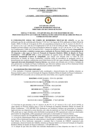= 3006 =
(Continuação do Boletim Geral nº 231 de 23 Dez 2016)
= 2ª PARTE – INSTRUÇÃO =
(Sem alteração)
= 3ª PARTE – ASSUNTOS GERAIS E ADMINISTRATIVOS =
ESTADO DO AMAPÁ
CORPO DE BOMBEIROS MILITAR
DIRETORIA DE RECURSOS HUMANOS
EDITAL N° 001/2016 – CFS QPCBM 2016, DE 23 DE DEZEMBRO DE 2016
PROCESSO SELETIVO AO CURSO DE FORMAÇÃO DE SARGENTO DO QUADRO DE PRAÇAS
COMBATENTES DO CBMAP
O COMANDANTE GERAL DO CORPO DE BOMBEIROS MILITAR DO AMAPÁ, no uso das
atribuições que lhe são conferidas pelo Decreto nº 2.821 de 12 de Agosto de 2016, publicado no Diário Oficial do
Estado - DOE nº 6.260, de 12 de agosto de 2016, em consonância ao disposto no Art. 6°, incisos I, II, III, IV e V,
§1° incisos I e II e o §2°, tudo da Lei Complementar nº 019, de 25 de novembro de 2002 – Promoção de Cabos e
Soldados da Polícia Militar e do Corpo de Bombeiros Militar do Amapá, e no §2º e §4º do Art. 11, §7º Art. 12 da
Lei Complementar nº 0084, de 07 de abril de 2014 – Estatuto dos Militares do Estado do Amapá, torna pública a
abertura das inscrições e estabelece normas para a realização do Processo Seletivo para o preenchimento de
58 (cinquenta e oito) vagas no Curso de Formação de Sargentos Bombeiro Militar do Quadro de Praças
Combatentes – CFS QPCBM 2016, a serem preenchidas da seguinte forma: 23 (vinte e três) vagas pelo
doravante denominado Critério de Antiguidade, cuja seleção será efetuada entre os Cabos da ativa
pertencentes ao Quadro de Praças Combatentes, conforme ordem de precedência na graduação através do
preenchimento das condições estabelecidas neste Edital (limite de 40% das vagas ofertadas), e 35 (trinta e cinco)
vagas pelo doravante denominado Concurso Interno, cuja seleção será efetuada entre os Cabos e Soldados da
ativa pertencentes ao Quadro de Praças Combatentes que obtiverem melhores notas na Prova Intelectual (limite
de 60% das vagas ofertadas), obedecendo as prescrições contidas neste Edital.
1 DAS DISPOSIÇÕES PRELIMINARES
1.1 Fica instituída a Comissão responsável pela coordenação e desenvolvimento dos trabalhos atinentes ao
Processo Seletivo para o Curso de Formação de Sargentos Bombeiro Militar do Quadro de Praças Combatentes –
CFS QPCBM 2016, de acordo com as normas previstas neste Edital, com a seguinte composição:
ROGÉRIO ANDRÉ RAMOS - TEN CEL QOCBM
Presidente
VANIR IBIAPINO DA SILVA JÚNIOR -TEN CEL QOSBM MÉD
Membro
HILTON MOREIRA JÚNIOR - MAJ QOCBM
Membro
HEYDER BRITO FARIAS - CAP QOCBM
Membro
JAIRO SANTOS PEREIRA - CAP QOCBM
Membro
JOSÉ LEANDRO TOMAS MEDEIROS - CAP QOCBM
Membro
MATEUS DE CARLO TAMIOZZO – 2º SGT QPCBM
Membro
1.2 Com base no que preceitua o Art. 6°, incisos I, II, III, IV e V, §1° incisos I e II e o §2°, da LC 019/02, as
vagas abertas no Processo Seletivo para o Curso de Formação de Sargentos Bombeiro Militar do Quadro de
Praças Combatentes – CFS QPCBM 2016 destinam-se aos bombeiros militares que preencham os requisitos
legais previstos nos dispositivos acima descritos, até a data da matrícula no Curso de Formação de Sargentos -
CFS, sendo que as vagas ofertadas serão distribuídas na proporção de 40% (quarenta por cento) aos selecionados
pelo Critério de Antiguidade, e 60% (sessenta por cento) para os selecionados no Concurso Interno.
1.3 O Processo Seletivo do CFS QPCBM 2016 será regido pelas instruções constantes no presente Edital.
1.4 A Escola de Administração Pública do Amapá - EAP terá a responsabilidade de elaborar, aplicar, fiscalizar e
corrigir a Prova Intelectual (exame de conhecimentos), classificando os candidatos em ordem decrescente da nota
final obtida na Prova Intelectual, repassando o resultado final à Comissão do CBMAP, responsável pela
coordenação e desenvolvimento dos trabalhos atinentes ao Processo Seletivo ao Curso de Formação de Sargentos
Bombeiro Militar do Quadro de Praças Combatentes - CFS QPCBM 2016.
1.6 A seleção de que trata este Edital será realizada obedecendo-se as fases dispostas nos itens 6.1 e 6.2 do
 
