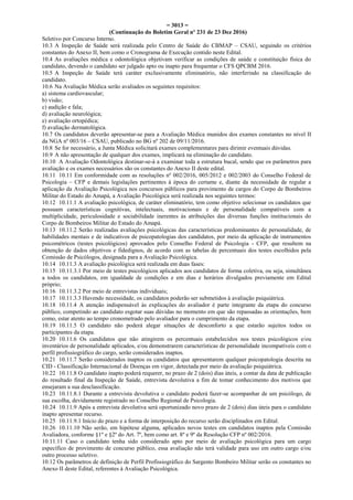= 3013 =
(Continuação do Boletim Geral nº 231 de 23 Dez 2016)
Seletivo por Concurso Interno.
10.3 A Inspeção de Saúde será realizada pelo Centro de Saúde do CBMAP – CSAU, seguindo os critérios
constantes do Anexo II, bem como o Cronograma de Execução contido neste Edital.
10.4 As avaliações médica e odontológica objetivam verificar as condições de saúde e constituição física do
candidato, devendo o candidato ser julgado apto ou inapto para frequentar o CFS QPCBM 2016.
10.5 A Inspeção de Saúde terá caráter exclusivamente eliminatório, não interferindo na classificação do
candidato.
10.6 Na Avaliação Médica serão avaliados os seguintes requisitos:
a) sistema cardiovascular;
b) visão;
c) audição e fala;
d) avaliação neurológica;
e) avaliação ortopédica;
f) avaliação dermatológica.
10.7 Os candidatos deverão apresentar-se para a Avaliação Médica munidos dos exames constantes no nível II
da NGA nº 003/16 – CSAU, publicado no BG nº 202 de 09/11/2016.
10.8 Se for necessário, a Junta Médica solicitará exames complementares para dirimir eventuais dúvidas.
10.9 A não apresentação de qualquer dos exames, implicará na eliminação do candidato.
10.10 A Avaliação Odontológica destinar-se-á a examinar toda a estrutura bucal, sendo que os parâmetros para
avaliação e os exames necessários são os constantes do Anexo II deste edital.
10.11 10.11 Em conformidade com as resoluções nº 002/2016, 005/2012 e 002/2003 do Conselho Federal de
Psicologia – CFP e demais legislações pertinentes à época do certame e, diante da necessidade de regular a
aplicação da Avaliação Psicológica nos concursos públicos para provimento de cargos do Corpo de Bombeiros
Militar do Estado do Amapá, a Avaliação Psicológica será realizada nos seguintes termos:
10.12 10.11.1 A avaliação psicológica, de caráter eliminatório, tem como objetivo selecionar os candidatos que
possuam características cognitivas, intelectuais, motivacionais e de personalidade compatíveis com a
multiplicidade, periculosidade e sociabilidade inerentes às atribuições das diversas funções institucionais do
Corpo de Bombeiros Militar do Estado do Amapá.
10.13 10.11.2 Serão realizadas avaliações psicológicas das características predominantes de personalidade, de
habilidades mentais e de indicativos de psicopatologias dos candidatos, por meio da aplicação de instrumentos
psicométricos (testes psicológicos) aprovados pelo Conselho Federal de Psicologia - CFP, que resultem na
obtenção de dados objetivos e fidedignos, de acordo com as tabelas de percentuais dos testes escolhidos pela
Comissão de Psicólogos, designada para a Avaliação Psicológica.
10.14 10.11.3 A avaliação psicológica será realizada em duas fases:
10.15 10.11.3.1 Por meio de testes psicológicos aplicados aos candidatos de forma coletiva, ou seja, simultânea
a todos os candidatos, em igualdade de condições e em dias e horários divulgados previamente em Edital
próprio;
10.16 10.11.3.2 Por meio de entrevistas individuais;
10.17 10.11.3.3 Havendo necessidade, os candidatos poderão ser submetidos à avaliação psiquiátrica.
10.18 10.11.4 A atenção indispensável às explicações do avaliador é parte integrante da etapa do concurso
público, competindo ao candidato esgotar suas dúvidas no momento em que são repassadas as orientações, bem
como, estar atento ao tempo cronometrado pelo avaliador para o cumprimento da etapa.
10.19 10.11.5 O candidato não poderá alegar situações de desconforto a que estarão sujeitos todos os
participantes da etapa.
10.20 10.11.6 Os candidatos que não atingirem os percentuais estabelecidos nos testes psicológicos e/ou
inventários de personalidade aplicados, e/ou demonstrarem características de personalidade incompatíveis com o
perfil profissiográfico do cargo, serão considerados inaptos.
10.21 10.11.7 Serão considerados inaptos os candidatos que apresentarem qualquer psicopatologia descrita na
CID - Classificação Internacional de Doenças em vigor, detectada por meio da avaliação psiquiátrica.
10.22 10.11.8 O candidato inapto poderá requerer, no prazo de 2 (dois) dias úteis, a contar da data de publicação
do resultado final da Inspeção de Saúde, entrevista devolutiva a fim de tomar conhecimento dos motivos que
ensejaram a sua desclassificação.
10.23 10.11.8.1 Durante a entrevista devolutiva o candidato poderá fazer-se acompanhar de um psicólogo, de
sua escolha, devidamente registrado no Conselho Regional de Psicologia.
10.24 10.11.9 Após a entrevista devolutiva será oportunizado novo prazo de 2 (dois) dias úteis para o candidato
inapto apresentar recurso.
10.25 10.11.9.1 Início do prazo e a forma de interposição do recurso serão disciplinados em Edital.
10.26 10.11.10 Não serão, em hipótese alguma, aplicados novos testes em candidatos inaptos pela Comissão
Avaliadora, conforme §1º e §2º do Art. 7º, bem como art. 8º e 9º da Resolução CFP nº 002/2016.
10.11.11 Caso o candidato tenha sido considerado apto por meio de avaliação psicológica para um cargo
específico de provimento de concurso público, essa avaliação não terá validade para uso em outro cargo e/ou
outro processo seletivo.
10.12 Os parâmetros de definição de Perfil Profissiográfico do Sargento Bombeiro Militar serão os constantes no
Anexo II deste Edital, referentes à Avaliação Psicológica.
 