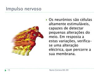 Impulso nervoso

                     Os neurónios são células
                      altamente estimuláveis,
                      capazes de detectar
                      pequenas alterações do
                      meio. Em resposta a
                      estas variações, verifica-
                      se uma alteração
                      eléctrica, que percorre a
                      sua membrana.



15                    Nuno Correia 08-09
 