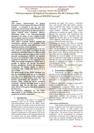 International Journal of Engineering Research and Applications (IJERA)
                    ISSN: 2248-9622                            www.ijera.com
                       Vol. 2, Issue 5, September- October 2012, pp.346-351
     “Measurements Of Optical Parameters On 40 Channel 10G
                   Huawei DWDM System”

Abstract
This project “Measurements Of Optical                    Generating the signal—The source, a solid-state
Parameters On 40 Channel 10G Huawei DWDM                 laser, must provide stable light within a specific,
System”      is intended to get the real time            narrow bandwidth that carries the digital data,
perfomance characteristics of the DWDM system            modulated as an analog signal. Combining the
which has been operated by the Bharath Sanchar           signals—Modern        DWDM        systems   employ
Nigam Limited (from Telephone Bhavan,                    multiplexers to combine the signals. There is some
Hyderabad, India ) for telecommunications                inherent loss associated with multiplexing and
throughout the India, at each component level            demultiplexing. This loss is dependent upon the
and to suggest respective measures for the better        number of channels but can be mitigated with
functioning of the overall system.                       optical amplifiers, which boost all the wavelengths
With today’s seemingly limitless demand for              at once without electrical conversion.
transmission capacity, service providers often           Transmitting the signals—The effects of crosstalk
cope with extreme fiber usage and exhaust across         and optical signal degradation or loss must be
significant portions of their networks.                  reckoned with in fiber optic transmission. These
. The telecommunications industry has so far met         effects can be minimized by controlling variables
these needs by using dense wavelength division           such as channel spacings, wavelength tolerance, and
multiplexing (DWDM) systems. In allowing both            laser power levels. Over a transmission link, the
new and existing fiber optic links to carry several      signal may need to be optically amplified.
channels simultaneously, DWDM can optimize               Separating the received signals—At the receiving
the use of current facilities whilst offering greater    end, the multiplexed signals must be separated out.
capacities for the future. At the beginning of the       Although this task would appear to be simply the
1980s, time domain multiplexing (TDM) made it            opposite of combining the signals, it is actually
possible to increase the bit-rate Wavelength             more technically difficult.
division multiplexing (WDM), the simultaneous            Receiving the signals—The demultiplexed signal is
transmission of multiple signals at different            received by a photodetector.
wavelengths over a single fiber proved to be a
more reliable                                                2. Transmission Challenges
The disadvantage of this WDM technique was                         Transmission of light in optical fiber
that the multiplexed signal had to be separated          presents several challenges that must be dealt with.
each time before being electrically regenerated.         These fall into the following three broad categories:
Demands for new data services, home office and           1. Attenuation—decay of signal strength, or loss of
internet applications all contribute to the              light power, as the signal propagates through the
pressure being placed on service providers               fber.
worldwide. Although 10 Gbps seems to be a                2. Chromatic dispersion—spreading of light pulses
sufficiently high bit-rate for most networks             as they travel down the fiber.
today, this level of capacity may not be enough in       3. Nonlinearities—cumulative effects from the
the long term.                                           interaction of light with the material through which
The respective suggestions for the better                it travels, resulting in changes in the light wave and
improvement of the DWDM System has been                  interactions between light waves.
accepted by the BSNL authoritie’s.                       Each of these effects has several causes, not all of
                                                         which affect DWDM. The discussion in the
    1. Introduction:                                     following sections addresses those causes that are
          The nature of the paper is to explain the      relevant to DWDM.
drawbacks faced by the current technology of
Telecommunications faced by the BSNL, India.             Light Sources and Detectors
This is the first of its kind to work on the Real Time            Light emitters and light detectors are active
DWDM System to find the demerits and to propose          devices at opposite ends of an optical transmission
the drawbacks of the system that we presently use.       system. Light sources, or light emitters, are
The contribution of the paper is to propose the          transmit-side devices that convert electrical signals
respective suggestions in a cost effective way for the   to light pulses. The process of this conversion, or
better possible working of the Telecommunucations        modulation, can be accomplished by externally
via Optical fiber by using DWDM system.The               modulating a continuous wave of light or by using a
system performs the following main functions:            device that can generate modulated light directly.
                                                         Light detectors perform the opposite function of



                                                                                               346 | P a g e
 
