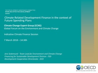 Climate Change Expert Group (CCXG)
Global Forum on the Environment and Climate Change
Indicative Climate Finance Session
7 March 2018 – 14:30h
Climate Related Development Finance in the context of
Future Spending Plans
Jens Sedemund - Team Lead for Environment and Climate Change
Financing for Sustainable Development Division - FSD
Development Cooperation Directorate - DCD
 