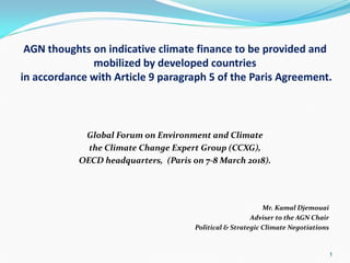 AGN thoughts on indicative climate finance to be provided and
mobilized by developed countries
in accordance with Article 9 paragraph 5 of the Paris Agreement.
Global Forum on Environment and Climate
the Climate Change Expert Group (CCXG),
OECD headquarters, (Paris on 7-8 March 2018).
Mr. Kamal Djemouai
Adviser to the AGN Chair
Political & Strategic Climate Negotiations
1
 