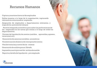 Recursos Humanos
Capturaymantiene historialde empleados
Define puestos a lo largo de la organización, capturando
información relacionadaal empleado.
Asignación de empleados a departamentos relevantes, y
mapade los patronesde trabajos
Permite búsqueda automática para saber las performances de
los empleados en las tareas que realizo a lo largo de todos los
departamentos.
Proceso de liquidación de nomina (sueldos, aguinaldos,egresos,
vacacional,etc)
Generación de asientoscontables automáticos
Parametrización dinámicade conceptosde nomina
Plan de licenciasycontrolde las mismas
Generación de archivo parael Estado.
Impresión yenvío pormailde recibosde sueldo
Reporte ydetalle de liquidación porempleado
 
