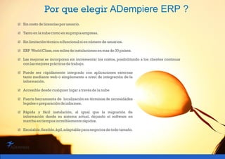 Por que elegir ADempiere ERP ?
 Sincosto de licencias por usuario.
 Tantoen lanube como en supropiaempresa.
 Sinlimitación técnicani funcional ni en número de usuarios.
 ERP WorldClass,con miles de instalaciones en masde 30países.
 Las mejoras se incorporan sin incrementar los costos, posibilitando a los clientes continuar
con lasmejores prácticasde trabajo.
 Puede ser rápidamente integrado con aplicaciones externas
tanto mediante web o simplemente a nivel de integración de la
información.
 Accesible desde cualquier lugaratravés de lanube
 Fuerte herramienta de localización en términos de necesidades
legaleso preparación de informes.
 Rápida y fácil instalación, al igual que la migración de
información desde su sistema actual, dejando el software en
marchaen tiempos increíblemente rápidos.
 Escalable,flexible,ágil,adaptable paranegocios de todo tamaño.
 