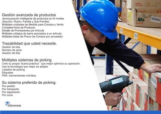 Gestión avanzada de productos
Jerarquización inteligente de productos en N niveles
(Sección, Rubro, Familia y Sub-Familia)
Múltiples unidades de Medida para Compra y Venta
Completa ficha de Producto.
Detalle de Proveedores por Artículo
Múltiples códigos de barra asociados a un artículo.
Múltiples listas de Precio de Compra por proveedor.
Trazabilidad que usted necesite.
Gestión de lote
Número de serie
Gestión de Kits
Múltiples sistemas de picking
Cree su propia “buena práctica ” que mejor optimice su operación.
Use la tecnología que mejor se adapte:
Listados de picking
Etiquetas
PDA (herramientas móviles)
Su sistema preferido de picking:
Por pedido
Por transporte
Por separación
Por zona
 