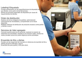 Labeling/ Etiquetado
Cumpla exactamente con las especificaciones de etiquetado de
sus clientes, como parte normal del proceso.
Elimine los procesos especiales de etiquetado por causa de
requerimientos de clientes.
Orden de distribución
Gestiona de forma inteligente los pedidos, administrando
masivamente las necesidades y comparándolo con el stock
disponible.
Múltiples sistemas de distribución de productos escasos contra pedido
y clientes a servir.
Servicios de Valor agregado
Controle la performance de su personal, mediante la creación de
estándares de actividades, basadas en los tiempos reales. Analice los
costos actuales versus los costos objetivos de las actividades.
Ensamble de Kits y ofertas
Cumpla con las exigencias del mercado en referencia al ensamble de Kits y
ofertas de forma ordenada y segura.
Ensamble Kits para pedido o Kits para stock.
 