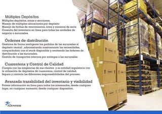 Múltiples Depósítos
Múltiples depósitos, zonas y secciones.
Manejo de múltiples ubicaciones por depósito
Manejo de fechas de vencimientos, lotes y números de serie
Consulta del inventario en línea para todas las unidades de
negocio o sucursales.
Órdenes de distribución
Gestiona de forma inteligente los pedidos de las sucursales al
depósito central , administrando masivamente las necesidades,
comparándolo con el stock disponible y emitiendo las órdenes de
distribución a las sucursales.
Gestión de transportes internos por entregas a las sucursales
Cuarentena y Control de Calidad
Cumpla con las exigencias de sus clientes y su entidad regulatoria con
la utilización de depósitos de cuarentena, control de calidad.
Separa y controla las diferentes responsabilidades del proceso.
Avanzada trazabilidad del inventario y visibilidad
Provee información en línea para todos los interesados, desde cualquier
lugar, en cualquier momento, desde cualquier dispositivo.
 
