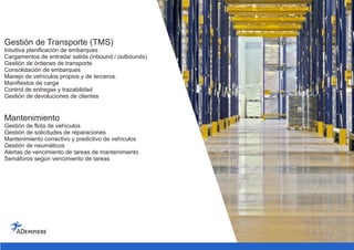 Gestión de Transporte (TMS)
Intuitiva planificación de embarques
Cargamentos de entrada/ salida (inbound / outbounds)
Gestión de órdenes de transporte
Consolidación de embarques
Manejo de vehículos propios y de terceros.
Manifiestos de carga
Control de entregas y trazabilidad
Gestión de devoluciones de clientes
Mantenimiento
Gestión de flota de vehículos
Gestión de solicitudes de reparaciones
Mantenimiento correctivo y predictivo de vehículos
Gestión de neumáticos
Alertas de vencimiento de tareas de mantenimiento
Semáforos según vencimiento de tareas
 
