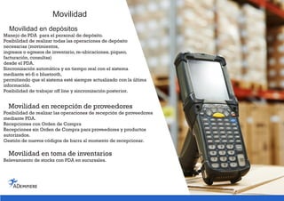 Movilidad
Movilidad en depósitos
Manejo de PDA para el personal de depósito.
Posibilidad de realizar todas las operaciones de depósito
necesarias (movimientos,
ingresos o egresos de inventario, re-ubicaciones, piqueo,
facturación, consultas)
desde el PDA.
Sincronización automática y en tiempo real con el sistema
mediante wi-fi o bluetooth,
permitiendo que el sistema esté siempre actualizado con la última
información.
Posibilidad de trabajar off line y sincronización posterior.
Movilidad en recepción de proveedores
Posibilidad de realizar las operaciones de recepción de proveedores
mediante PDA.
Recepciones con Orden de Compra
Recepciones sin Orden de Compra para proveedores y productos
autorizados.
Gestión de nuevos códigos de barra al momento de recepcionar.
Movilidad en toma de inventarios
Relevamiento de stocks con PDA en sucursales.
 