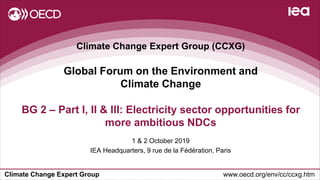 Climate Change Expert Group www.oecd.org/env/cc/ccxg.htm
Climate Change Expert Group (CCXG)
Global Forum on the Environment and
Climate Change
1 & 2 October 2019
IEA Headquarters, 9 rue de la Fédération, Paris
BG 2 – Part I, II & III: Electricity sector opportunities for
more ambitious NDCs
 