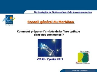 Conseil général du Morbihan   Technologies de l’information et de la communication CG 56 - 7 juillet 2011 CG56 - DSI  - Juillet 2011 Comment préparer l'arrivée de la fibre optique dans nos communes ? 