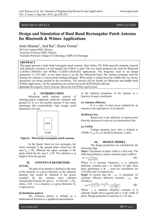 Amit Sharma et al. Int. Journal of Engineering Research and Application www.ijera.com
Vol. 3, Issue 5, Sep-Oct 2013, pp.329-332
www.ijera.com 329 | P a g e
Design and Simulation of Dual Band Rectangular Patch Antenna
for Bluetooth & Wimax Applications
Amit Sharma1
, Atal Rai2
, Reeta Verma3
1
M.Tech. student IIMT, Meerut,
2
Associate Professor IIMT, Meerut,
3
Assistant Professor College of Technology, GBPUAT,Pantnagar
ABSTRACT
This paper presents a dual band rectangular patch antenna. Here Neltec NX 9240 epoxy[6] substrate material
with dielectric constant 2.4 and tangent loss 0.0016 is used. The two bands produced are used for Bluetooth
(2.4GHz-2.484GHz) and WiMax (3.2GHz-3.8GHz)[3] applications. The frequency used to set design
parameters is 2.43 GHz, so our main focus is on the first Bluetooth band. The feeding technique used for
feeding the antenna is coaxial probe feeding technique. When patch is slotted from the middle then its various
parameters are being reached to the excellence. The antenna will be fruitful for Bluetooth and middle band
WiMax applications. All the simulations are carried out on the IE3D Zeland software.
Keywords-Rectangular Patch Antenna, Bluetooth and WiMax applications
I. INTRODUCTION
Microstrip patch antenna consists of
radiating patch component, dielectric substrate and
ground [1]. It is a low profile antenna. It has many
advantages like comfortability, light weight, small
dimension, low cost.
Figure1: Microstrip rectangular patch antenna
In the figure1 there are two rectangles, the
lower rectangle is the ground plane which has the
area Lg x Wg. Whereas the upper rectangle is the
patch which has the area L x W. The substrate is at
height h from the ground.
II. ANTENNA PARAMETERS
(a) Gain
The gain of an antenna is defined as the ratio
of the intensity ,in a given direction, to the radiation
intensity that would be obtained if the power
accepted by the antenna were radiated
isotropically.Formula for gain is G=4π.U(θ,ϕ) /Pin,
where, U(θ,ϕ) is a intensity in a given direction, Pin
is input power.
(b) Radiation pattern
The radiation pattern is defined as a
mathematical function or a graphical representation
of the radiation properties of the antenna as a
function of space coordinates.
(c) Antenna efficiency
It is a ratio of total power radiated by an
antenna to the input power of an antenna.
(d) Return loss
Return loss is the reflection of signal power
from the insertion of a device in a transmission line.
(e) VSWR
Voltage standing wave ratio is defined as
VSWR=Vmax/Vmin.It should lie between 1 and 2.
III. DESIGN MODEL
The design parameters are calculated by the
following steps
Step1: Calculation of patch width is a first step. The
following formula is used to calculate patch width w
ϕ (1)
Where f0 is resonant frequency, or is substrate
dielectric constant and c is velocity of light. Here
basic parameters f0 & ϕr used for calculations are
2.43 GHz and 2.4 respectively
Step2: In second step the ϕreff is calculated. To
calculate effective dielectric constant ϕreff , the
formula is
ϕ
ϕ ϕ
(2)
Where ϕr is substrate dielectric constant, h is
substrate height above ground and w is the width of
patch. Design parameter h used here is 1.41 mm.
RESEARCH ARTICLE OPEN ACCESS
 