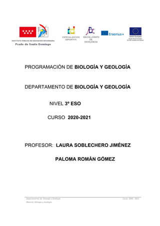 PROGRAMACIÓN DE BIOLOGÍA Y GEOLOGÍA
DEPARTAMENTO DE BIOLOGÍA Y GEOLOGÍA
NIVEL 3º ESO
CURSO 2020-2021
PROFESOR: LAURA SOBLECHERO JIMÉNEZ
PALOMA ROMÁN GÓMEZ
Departamento de: Biología y Geología Curso: 2020 - 2021
Materia: Biología y Geología
 