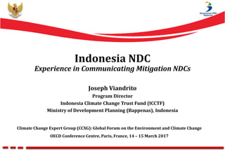 Climate Change Expert Group (CCXG): Global Forum on the Environment and Climate Change
OECD Conference Centre, Paris, France, 14 – 15 March 2017
Indonesia NDC
Experience in Communicating Mitigation NDCs
Joseph Viandrito
Program Director
Indonesia Climate Change Trust Fund (ICCTF)
Ministry of Development Planning (Bappenas), Indonesia
 