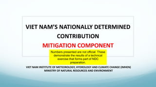 VIET NAM INSTITUTE OF METEOROLOGY, HYDROLOGY AND CLIMATE CHANGE (IMHEN)
MINISTRY OF NATURAL RESOURCES AND ENVIRONMENT
VIET NAM’S NATIONALLY DETERMINED
CONTRIBUTION
MITIGATION COMPONENT
Numbers presented are not official. These
demonstrate the results of a technical
exercise that forms part of NDC
preparation.
 