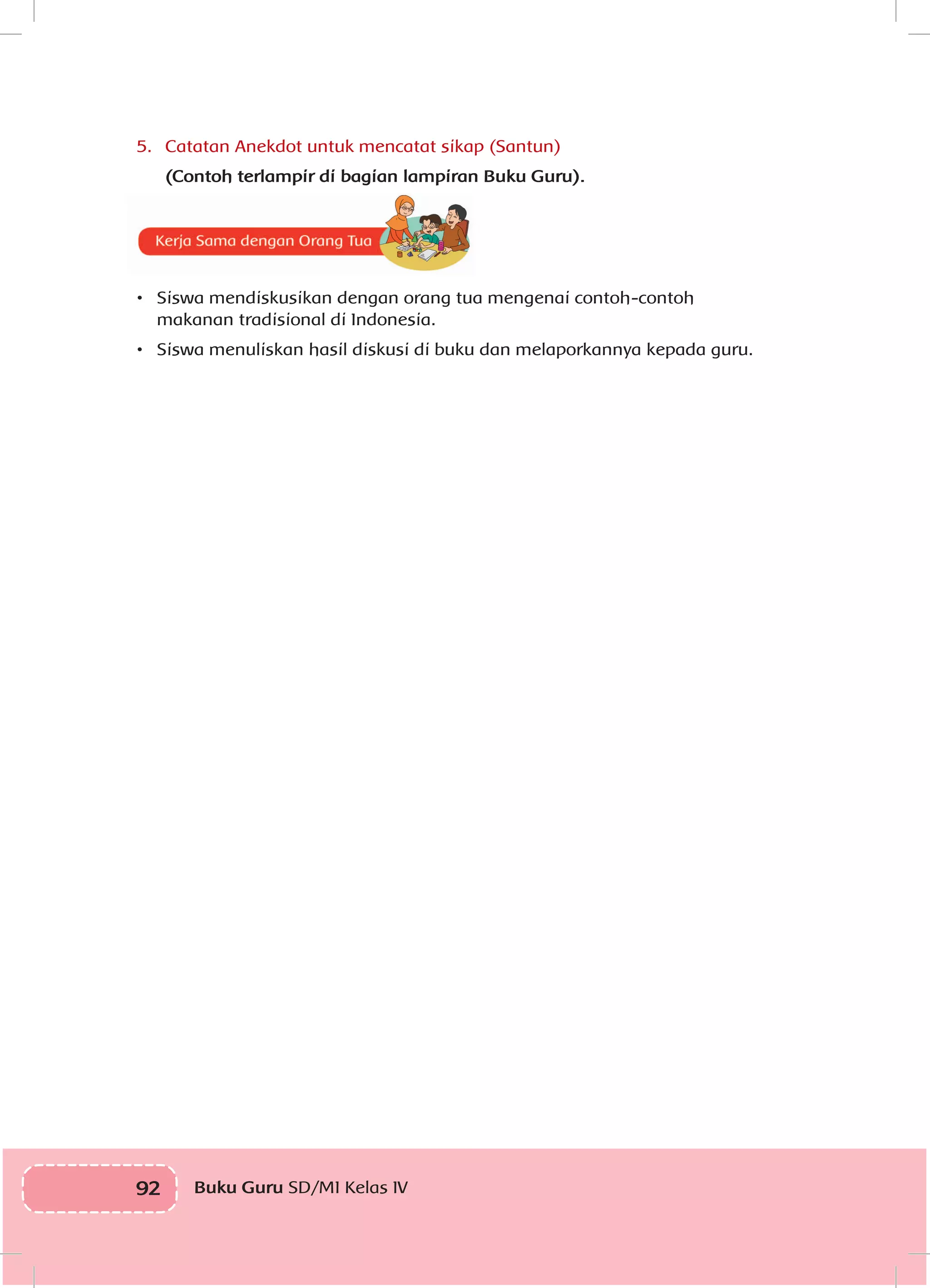 92 Buku Guru SD/MI Kelas IV
5.	 Catatan Anekdot untuk mencatat sikap (Santun)
(Contoh terlampir di bagian lampiran Buku Guru).
•	 Siswa mendiskusikan dengan orang tua mengenai contoh-contoh
makanan tradisional di Indonesia.
•	 Siswa menuliskan hasil diskusi di buku dan melaporkannya kepada guru.
 