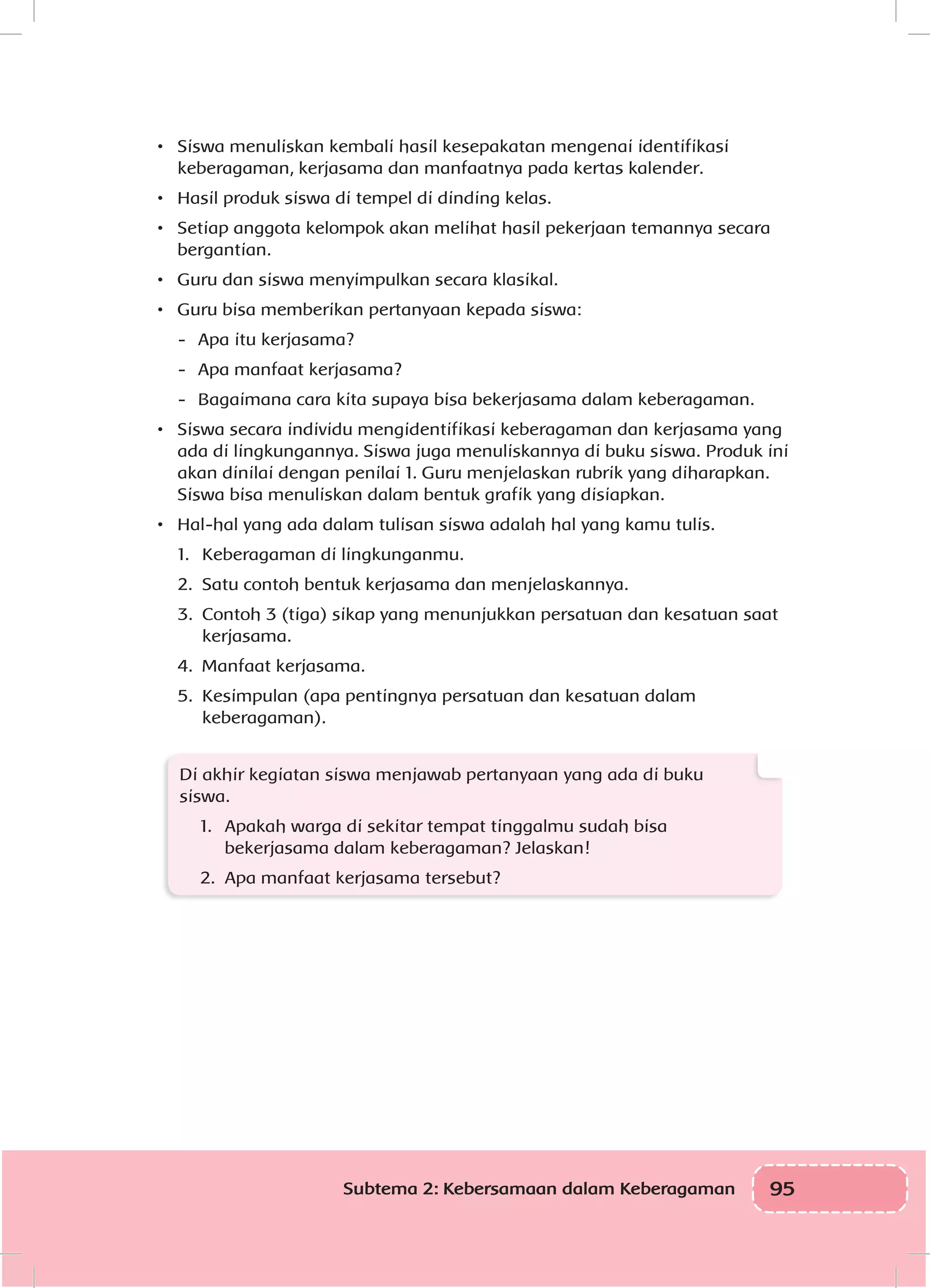 95Subtema 2: Kebersamaan dalam Keberagaman
•	 Siswa menuliskan kembali hasil kesepakatan mengenai identifikasi
keberagaman, kerjasama dan manfaatnya pada kertas kalender.
•	 Hasil produk siswa di tempel di dinding kelas.
•	 Setiap anggota kelompok akan melihat hasil pekerjaan temannya secara
bergantian.
•	 Guru dan siswa menyimpulkan secara klasikal.
•	 Guru bisa memberikan pertanyaan kepada siswa:
-	 Apa itu kerjasama?
-	 Apa manfaat kerjasama?
-	 Bagaimana cara kita supaya bisa bekerjasama dalam keberagaman.
•	 Siswa secara individu mengidentifikasi keberagaman dan kerjasama yang
ada di lingkungannya. Siswa juga menuliskannya di buku siswa. Produk ini
akan dinilai dengan penilai 1. Guru menjelaskan rubrik yang diharapkan.
Siswa bisa menuliskan dalam bentuk grafik yang disiapkan.
•	 Hal-hal yang ada dalam tulisan siswa adalah hal yang kamu tulis.
1.	 Keberagaman di lingkunganmu.
2.	 Satu contoh bentuk kerjasama dan menjelaskannya.
3.	 Contoh 3 (tiga) sikap yang menunjukkan persatuan dan kesatuan saat
kerjasama.
4.	 Manfaat kerjasama.
5.	 Kesimpulan (apa pentingnya persatuan dan kesatuan dalam
keberagaman).
Di akhir kegiatan siswa menjawab pertanyaan yang ada di buku
siswa.
1.	 Apakah warga di sekitar tempat tinggalmu sudah bisa
bekerjasama dalam keberagaman? Jelaskan!
2.	 Apa manfaat kerjasama tersebut?
 