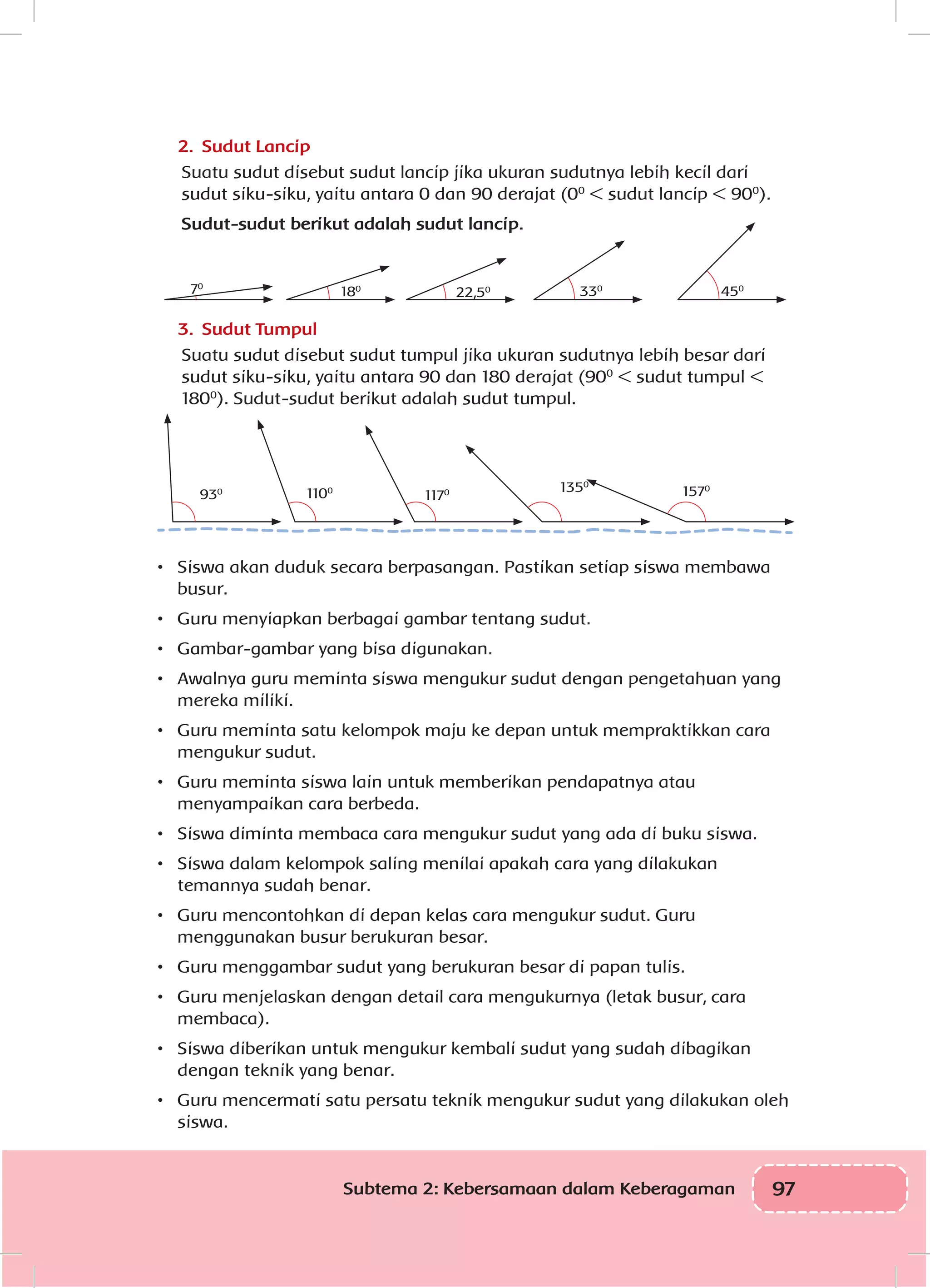 97Subtema 2: Kebersamaan dalam Keberagaman
2.	 Sudut Lancip
Suatu sudut disebut sudut lancip jika ukuran sudutnya lebih kecil dari
sudut siku-siku, yaitu antara 0 dan 90 derajat (00
< sudut lancip < 900
).
Sudut-sudut berikut adalah sudut lancip.
330
22,5018070
450
3.	 Sudut Tumpul
Suatu sudut disebut sudut tumpul jika ukuran sudutnya lebih besar dari
sudut siku-siku, yaitu antara 90 dan 180 derajat (900
< sudut tumpul <
1800
). Sudut-sudut berikut adalah sudut tumpul.
1350
11701100
930 1570
•	 Siswa akan duduk secara berpasangan. Pastikan setiap siswa membawa
busur.
•	 Guru menyiapkan berbagai gambar tentang sudut.
•	 Gambar-gambar yang bisa digunakan.
•	 Awalnya guru meminta siswa mengukur sudut dengan pengetahuan yang
mereka miliki.
•	 Guru meminta satu kelompok maju ke depan untuk mempraktikkan cara
mengukur sudut.
•	 Guru meminta siswa lain untuk memberikan pendapatnya atau
menyampaikan cara berbeda.
•	 Siswa diminta membaca cara mengukur sudut yang ada di buku siswa.
•	 Siswa dalam kelompok saling menilai apakah cara yang dilakukan
temannya sudah benar.
•	 Guru mencontohkan di depan kelas cara mengukur sudut. Guru
menggunakan busur berukuran besar.
•	 Guru menggambar sudut yang berukuran besar di papan tulis.
•	 Guru menjelaskan dengan detail cara mengukurnya (letak busur, cara
membaca).
•	 Siswa diberikan untuk mengukur kembali sudut yang sudah dibagikan
dengan teknik yang benar.
•	 Guru mencermati satu persatu teknik mengukur sudut yang dilakukan oleh
siswa.
 