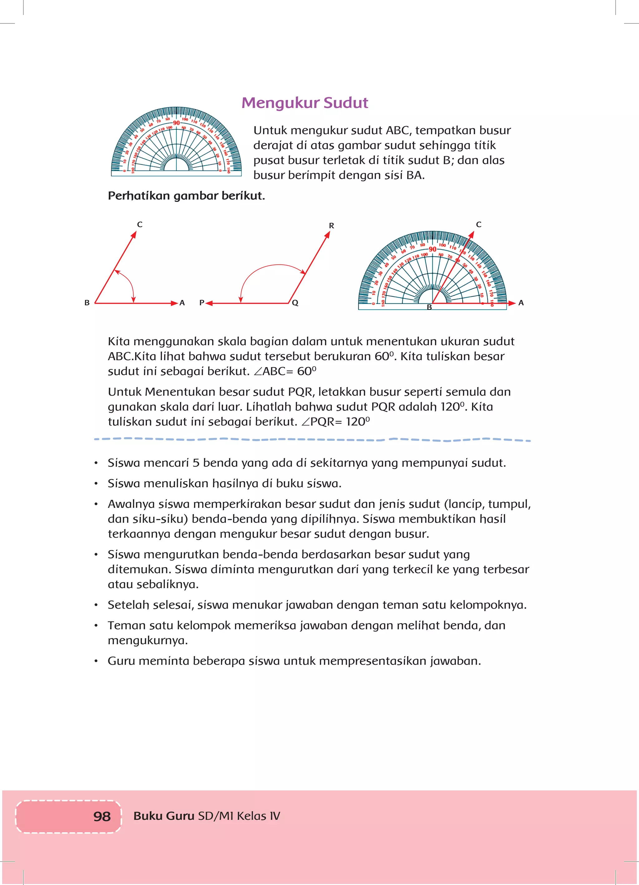 98 Buku Guru SD/MI Kelas IV
Mengukur Sudut
Untuk mengukur sudut ABC, tempatkan busur
derajat di atas gambar sudut sehingga titik
pusat busur terletak di titik sudut B; dan alas
busur berimpit dengan sisi BA.
Perhatikan gambar berikut.
A P Q
R
AB
B
C C
Kita menggunakan skala bagian dalam untuk menentukan ukuran sudut
ABC.Kita lihat bahwa sudut tersebut berukuran 600
. Kita tuliskan besar
sudut ini sebagai berikut. ∠ABC= 600
Untuk Menentukan besar sudut PQR, letakkan busur seperti semula dan
gunakan skala dari luar. Lihatlah bahwa sudut PQR adalah 1200
. Kita
tuliskan sudut ini sebagai berikut. ∠PQR= 1200
•	 Siswa mencari 5 benda yang ada di sekitarnya yang mempunyai sudut.
•	 Siswa menuliskan hasilnya di buku siswa.
•	 Awalnya siswa memperkirakan besar sudut dan jenis sudut (lancip, tumpul,
dan siku-siku) benda-benda yang dipilihnya. Siswa membuktikan hasil
terkaannya dengan mengukur besar sudut dengan busur.
•	 Siswa mengurutkan benda-benda berdasarkan besar sudut yang
ditemukan. Siswa diminta mengurutkan dari yang terkecil ke yang terbesar
atau sebaliknya.
•	 Setelah selesai, siswa menukar jawaban dengan teman satu kelompoknya.
•	 Teman satu kelompok memeriksa jawaban dengan melihat benda, dan
mengukurnya.
•	 Guru meminta beberapa siswa untuk mempresentasikan jawaban.
 