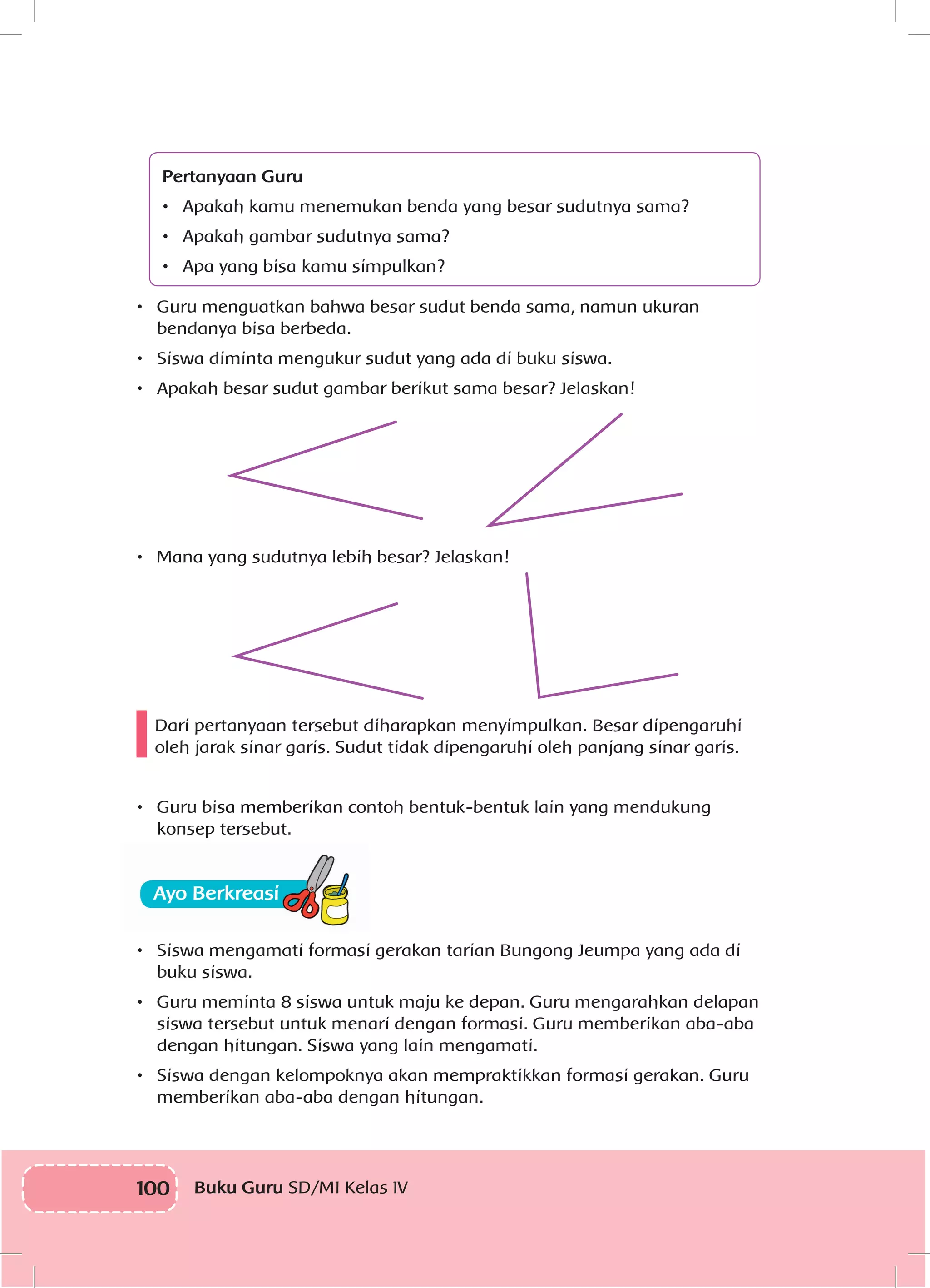 100 Buku Guru SD/MI Kelas IV
Pertanyaan Guru
•	 Apakah kamu menemukan benda yang besar sudutnya sama?
•	 Apakah gambar sudutnya sama?
•	 Apa yang bisa kamu simpulkan?
•	 Guru menguatkan bahwa besar sudut benda sama, namun ukuran
bendanya bisa berbeda.
•	 Siswa diminta mengukur sudut yang ada di buku siswa.
•	 Apakah besar sudut gambar berikut sama besar? Jelaskan!
•	 Mana yang sudutnya lebih besar? Jelaskan!
Dari pertanyaan tersebut diharapkan menyimpulkan. Besar dipengaruhi
oleh jarak sinar garis. Sudut tidak dipengaruhi oleh panjang sinar garis.
•	 Guru bisa memberikan contoh bentuk-bentuk lain yang mendukung
konsep tersebut.
•	 Siswa mengamati formasi gerakan tarian Bungong Jeumpa yang ada di
buku siswa.
•	 Guru meminta 8 siswa untuk maju ke depan. Guru mengarahkan delapan
siswa tersebut untuk menari dengan formasi. Guru memberikan aba-aba
dengan hitungan. Siswa yang lain mengamati.
•	 Siswa dengan kelompoknya akan mempraktikkan formasi gerakan. Guru
memberikan aba-aba dengan hitungan.
 
