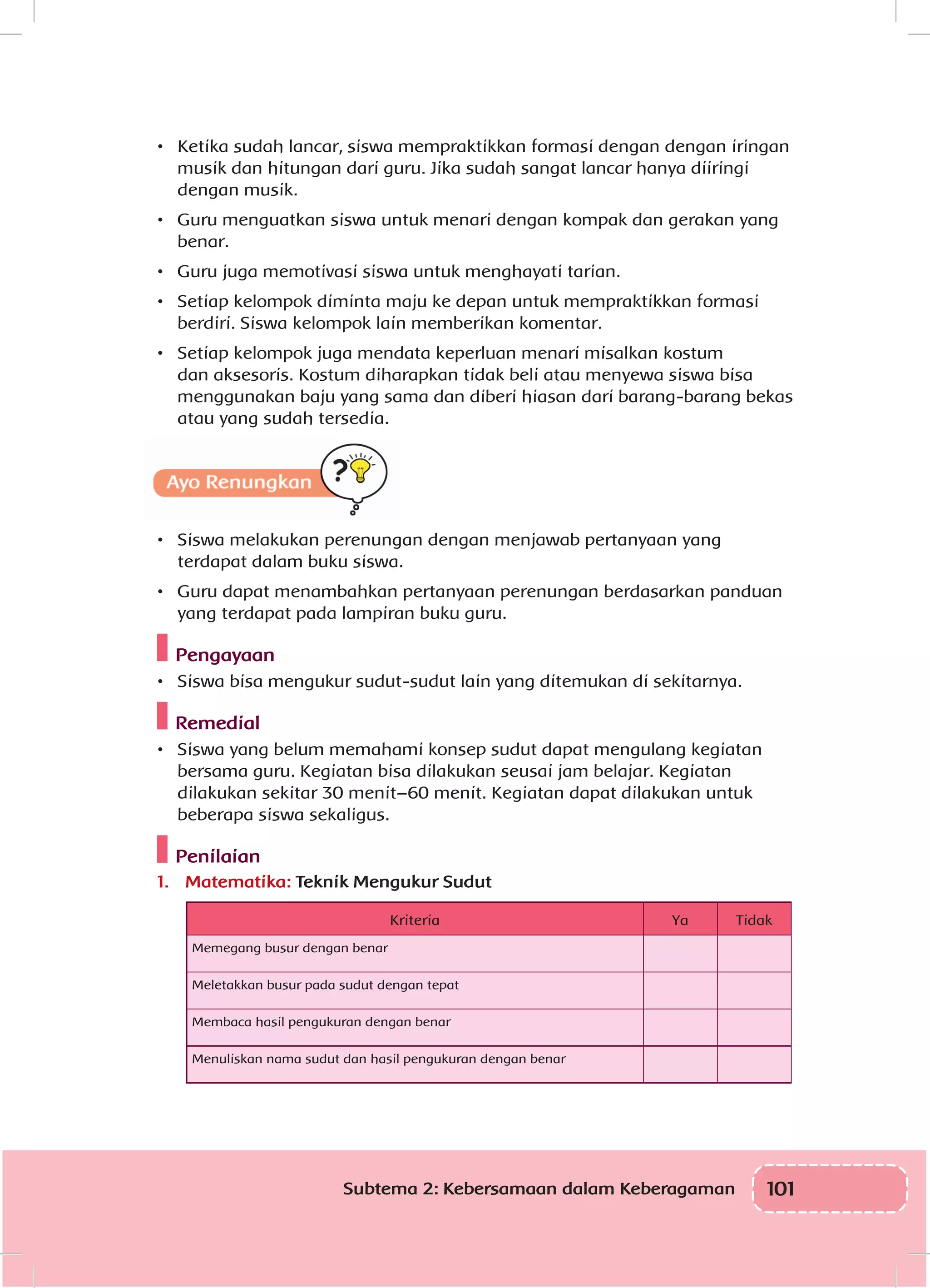 101Subtema 2: Kebersamaan dalam Keberagaman
•	 Ketika sudah lancar, siswa mempraktikkan formasi dengan dengan iringan
musik dan hitungan dari guru. Jika sudah sangat lancar hanya diiringi
dengan musik.
•	 Guru menguatkan siswa untuk menari dengan kompak dan gerakan yang
benar.
•	 Guru juga memotivasi siswa untuk menghayati tarian.
•	 Setiap kelompok diminta maju ke depan untuk mempraktikkan formasi
berdiri. Siswa kelompok lain memberikan komentar.
•	 Setiap kelompok juga mendata keperluan menari misalkan kostum
dan aksesoris. Kostum diharapkan tidak beli atau menyewa siswa bisa
menggunakan baju yang sama dan diberi hiasan dari barang-barang bekas
atau yang sudah tersedia.
•	 Siswa melakukan perenungan dengan menjawab pertanyaan yang
terdapat dalam buku siswa.
•	 Guru dapat menambahkan pertanyaan perenungan berdasarkan panduan
yang terdapat pada lampiran buku guru.
Pengayaan
•	 Siswa bisa mengukur sudut-sudut lain yang ditemukan di sekitarnya.
Remedial
•	 Siswa yang belum memahami konsep sudut dapat mengulang kegiatan
bersama guru. Kegiatan bisa dilakukan seusai jam belajar. Kegiatan
dilakukan sekitar 30 menit–60 menit. Kegiatan dapat dilakukan untuk
beberapa siswa sekaligus.
Penilaian
1.	 Matematika: Teknik Mengukur Sudut
Kriteria Ya Tidak
Memegang busur dengan benar
Meletakkan busur pada sudut dengan tepat
Membaca hasil pengukuran dengan benar
Menuliskan nama sudut dan hasil pengukuran dengan benar
 