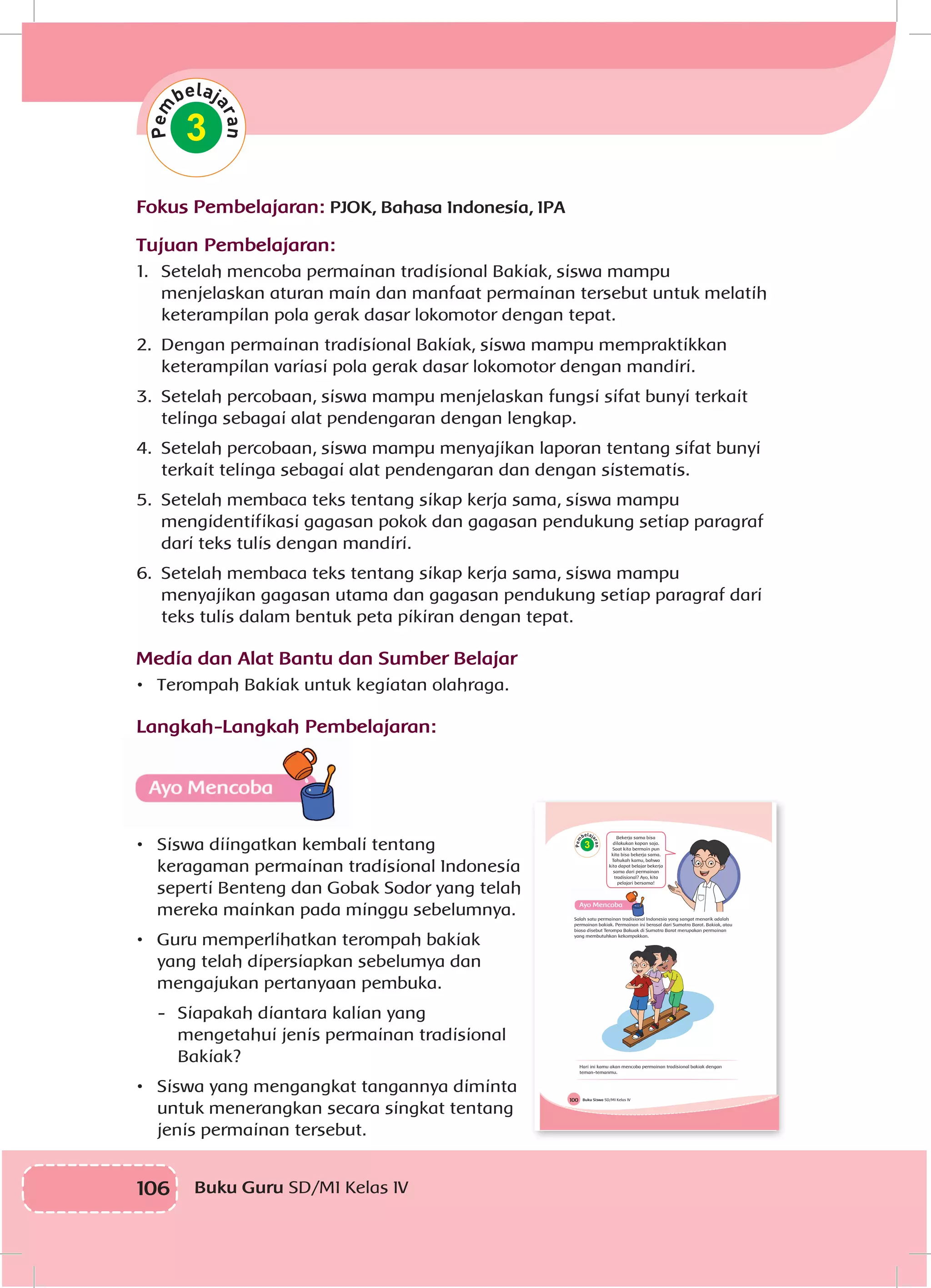 106 Buku Guru SD/MI Kelas IV
3
Fokus Pembelajaran: PJOK, Bahasa Indonesia, IPA
Tujuan Pembelajaran:
1.	 Setelah mencoba permainan tradisional Bakiak, siswa mampu
menjelaskan aturan main dan manfaat permainan tersebut untuk melatih
keterampilan pola gerak dasar lokomotor dengan tepat.
2.	 Dengan permainan tradisional Bakiak, siswa mampu mempraktikkan
keterampilan variasi pola gerak dasar lokomotor dengan mandiri.
3.	 Setelah percobaan, siswa mampu menjelaskan fungsi sifat bunyi terkait
telinga sebagai alat pendengaran dengan lengkap.
4.	 Setelah percobaan, siswa mampu menyajikan laporan tentang sifat bunyi
terkait telinga sebagai alat pendengaran dan dengan sistematis.
5.	 Setelah membaca teks tentang sikap kerja sama, siswa mampu
mengidentifikasi gagasan pokok dan gagasan pendukung setiap paragraf
dari teks tulis dengan mandiri.
6.	 Setelah membaca teks tentang sikap kerja sama, siswa mampu
menyajikan gagasan utama dan gagasan pendukung setiap paragraf dari
teks tulis dalam bentuk peta pikiran dengan tepat.
Media dan Alat Bantu dan Sumber Belajar
•	 Terompah Bakiak untuk kegiatan olahraga.
Langkah-Langkah Pembelajaran:
•	 Siswa diingatkan kembali tentang
keragaman permainan tradisional Indonesia
seperti Benteng dan Gobak Sodor yang telah
mereka mainkan pada minggu sebelumnya.
•	 Guru memperlihatkan terompah bakiak
yang telah dipersiapkan sebelumya dan
mengajukan pertanyaan pembuka.
-	 Siapakah diantara kalian yang
mengetahui jenis permainan tradisional
Bakiak?
•	 Siswa yang mengangkat tangannya diminta
untuk menerangkan secara singkat tentang
jenis permainan tersebut.
Buku Siswa SD/MI Kelas IV100
3
Bekerja sama bisa
dilakukan kapan saja.
Saat kita bermain pun
kita bisa bekerja sama.
Tahukah kamu, bahwa
kita dapat belajar bekerja
sama dari permainan
tradisional? Ayo, kita
pelajari bersama!
Salah satu permainan tradisional Indonesia yang sangat menarik adalah
permainan bakiak. Permainan ini berasal dari Sumatra Barat. Bakiak, atau
biasa disebut Terompa Bakuak di Sumatra Barat merupakan permainan
yang membutuhkan kekompakkan.
Hari ini kamu akan mencoba permainan tradisional bakiak dengan
teman-temanmu.
 