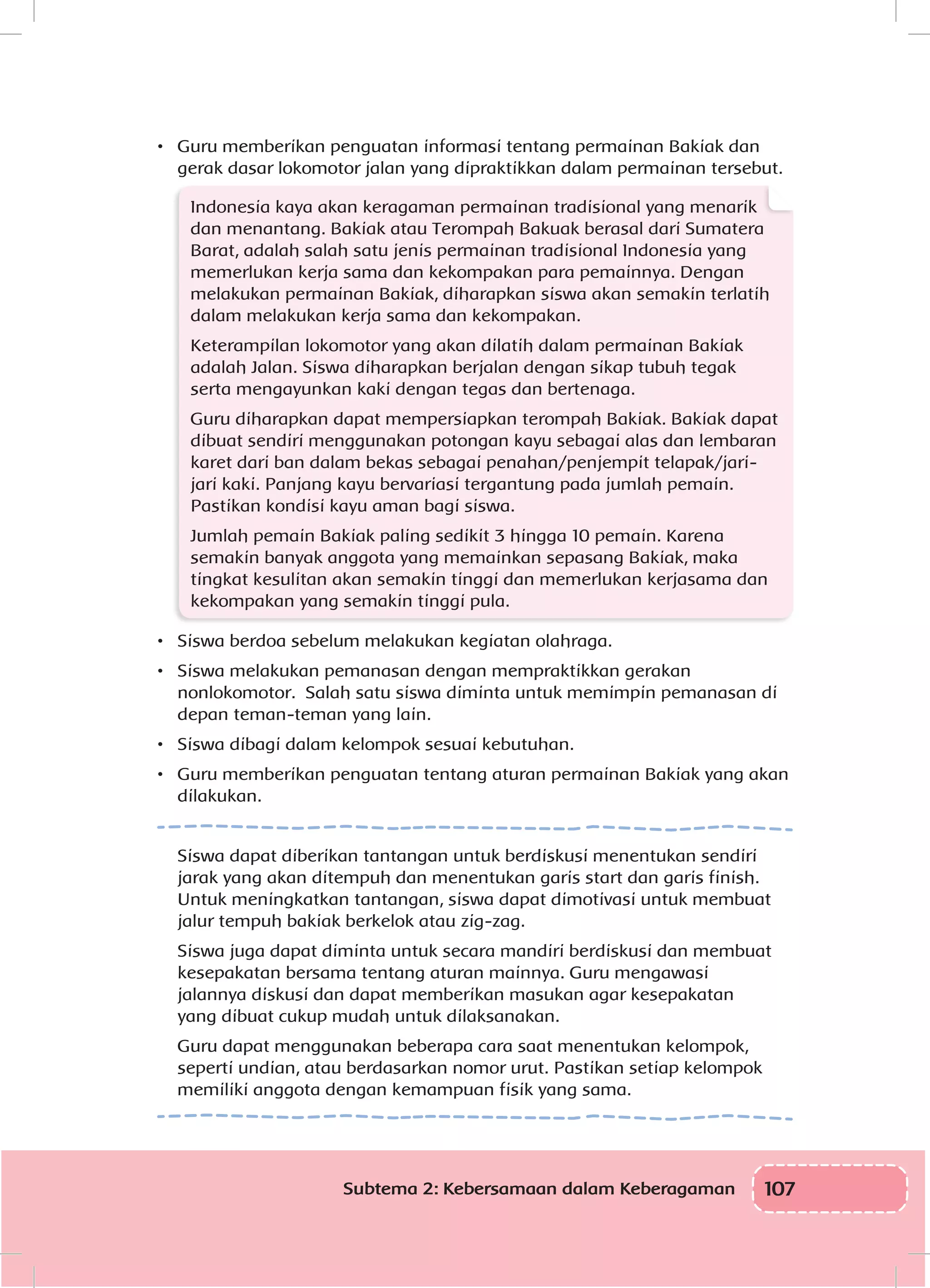 107Subtema 2: Kebersamaan dalam Keberagaman
•	 Guru memberikan penguatan informasi tentang permainan Bakiak dan
gerak dasar lokomotor jalan yang dipraktikkan dalam permainan tersebut.
Indonesia kaya akan keragaman permainan tradisional yang menarik
dan menantang. Bakiak atau Terompah Bakuak berasal dari Sumatera
Barat, adalah salah satu jenis permainan tradisional Indonesia yang
memerlukan kerja sama dan kekompakan para pemainnya. Dengan
melakukan permainan Bakiak, diharapkan siswa akan semakin terlatih
dalam melakukan kerja sama dan kekompakan.
Keterampilan lokomotor yang akan dilatih dalam permainan Bakiak
adalah Jalan. Siswa diharapkan berjalan dengan sikap tubuh tegak
serta mengayunkan kaki dengan tegas dan bertenaga.
Guru diharapkan dapat mempersiapkan terompah Bakiak. Bakiak dapat
dibuat sendiri menggunakan potongan kayu sebagai alas dan lembaran
karet dari ban dalam bekas sebagai penahan/penjempit telapak/jari-
jari kaki. Panjang kayu bervariasi tergantung pada jumlah pemain.
Pastikan kondisi kayu aman bagi siswa.
Jumlah pemain Bakiak paling sedikit 3 hingga 10 pemain. Karena
semakin banyak anggota yang memainkan sepasang Bakiak, maka
tingkat kesulitan akan semakin tinggi dan memerlukan kerjasama dan
kekompakan yang semakin tinggi pula.
•	 Siswa berdoa sebelum melakukan kegiatan olahraga.
•	 Siswa melakukan pemanasan dengan mempraktikkan gerakan
nonlokomotor. Salah satu siswa diminta untuk memimpin pemanasan di
depan teman-teman yang lain.
•	 Siswa dibagi dalam kelompok sesuai kebutuhan.
•	 Guru memberikan penguatan tentang aturan permainan Bakiak yang akan
dilakukan.
Siswa dapat diberikan tantangan untuk berdiskusi menentukan sendiri
jarak yang akan ditempuh dan menentukan garis start dan garis finish.
Untuk meningkatkan tantangan, siswa dapat dimotivasi untuk membuat
jalur tempuh bakiak berkelok atau zig-zag.
Siswa juga dapat diminta untuk secara mandiri berdiskusi dan membuat
kesepakatan bersama tentang aturan mainnya. Guru mengawasi
jalannya diskusi dan dapat memberikan masukan agar kesepakatan
yang dibuat cukup mudah untuk dilaksanakan.
Guru dapat menggunakan beberapa cara saat menentukan kelompok,
seperti undian, atau berdasarkan nomor urut. Pastikan setiap kelompok
memiliki anggota dengan kemampuan fisik yang sama.
 