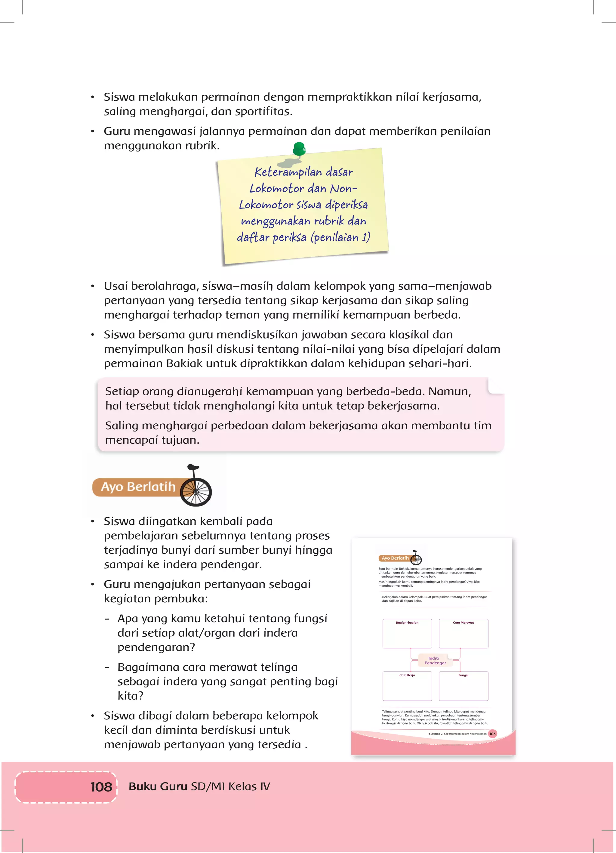 108 Buku Guru SD/MI Kelas IV
•	 Siswa melakukan permainan dengan mempraktikkan nilai kerjasama,
saling menghargai, dan sportifitas.
•	 Guru mengawasi jalannya permainan dan dapat memberikan penilaian
menggunakan rubrik.
Keterampilan dasar
Lokomotor dan Non-
Lokomotor siswa diperiksa
menggunakan rubrik dan
daftar periksa (penilaian 1)
•	 Usai berolahraga, siswa–masih dalam kelompok yang sama–menjawab
pertanyaan yang tersedia tentang sikap kerjasama dan sikap saling
menghargai terhadap teman yang memiliki kemampuan berbeda.
•	 Siswa bersama guru mendiskusikan jawaban secara klasikal dan
menyimpulkan hasil diskusi tentang nilai-nilai yang bisa dipelajari dalam
permainan Bakiak untuk dipraktikkan dalam kehidupan sehari-hari.
Setiap orang dianugerahi kemampuan yang berbeda-beda. Namun,
hal tersebut tidak menghalangi kita untuk tetap bekerjasama.
Saling menghargai perbedaan dalam bekerjasama akan membantu tim
mencapai tujuan.
•	 Siswa diingatkan kembali pada
pembelajaran sebelumnya tentang proses
terjadinya bunyi dari sumber bunyi hingga
sampai ke indera pendengar.
•	 Guru mengajukan pertanyaan sebagai
kegiatan pembuka:
-	 Apa yang kamu ketahui tentang fungsi
dari setiap alat/organ dari indera
pendengaran?
-	 Bagaimana cara merawat telinga
sebagai indera yang sangat penting bagi
kita?
•	 Siswa dibagi dalam beberapa kelompok
kecil dan diminta berdiskusi untuk
menjawab pertanyaan yang tersedia .
103Subtema 2: Kebersamaan dalam Keberagaman
Bagian-bagian
Cara Kerja
Cara Merawat
Fungsi
Indra
Pendengar
Telinga sangat penting bagi kita. Dengan telinga kita dapat mendengar
bunyi-bunyian. Kamu sudah melakukan percobaan tentang sumber
bunyi. Kamu bisa mendengar alat musik tradisional karena telingamu
berfungsi dengan baik. Oleh sebab itu, rawatlah telingamu dengan baik.
Saat bermain Bakiak, kamu tentunya harus mendengarkan peluit yang
ditiupkan guru dan aba-aba temanmu. Kegiatan tersebut tentunya
membutuhkan pendengaran yang baik.
Masih ingatkah kamu tentang pentingnya indra pendengar? Ayo, kita
mengingatnya kembali.
Bekerjalah dalam kelompok. Buat peta pikiran tentang indra pendengar
dan sajikan di depan kelas.
 