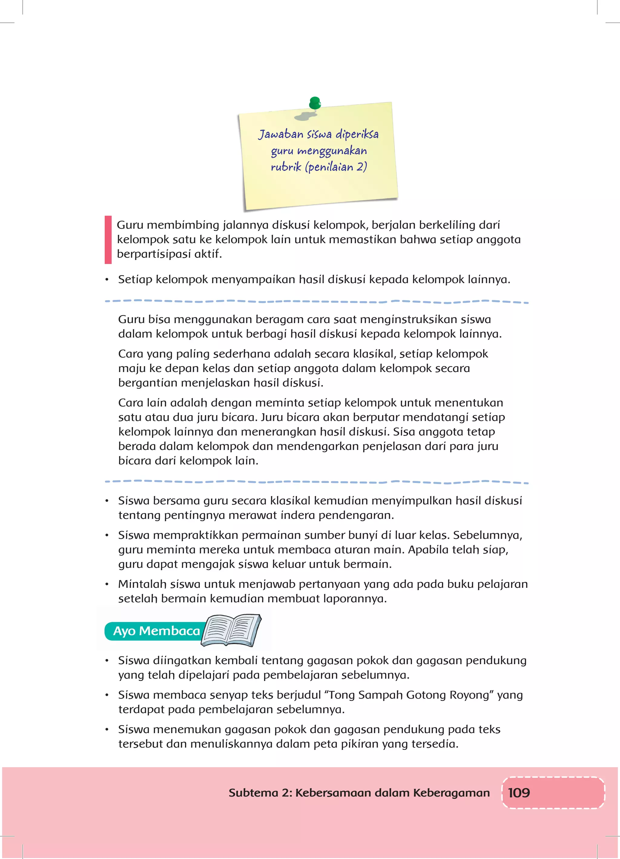 109Subtema 2: Kebersamaan dalam Keberagaman
Jawaban siswa diperiksa
guru menggunakan
rubrik (penilaian 2)
Guru membimbing jalannya diskusi kelompok, berjalan berkeliling dari
kelompok satu ke kelompok lain untuk memastikan bahwa setiap anggota
berpartisipasi aktif.
•	 Setiap kelompok menyampaikan hasil diskusi kepada kelompok lainnya.
Guru bisa menggunakan beragam cara saat menginstruksikan siswa
dalam kelompok untuk berbagi hasil diskusi kepada kelompok lainnya.
Cara yang paling sederhana adalah secara klasikal, setiap kelompok
maju ke depan kelas dan setiap anggota dalam kelompok secara
bergantian menjelaskan hasil diskusi.
Cara lain adalah dengan meminta setiap kelompok untuk menentukan
satu atau dua juru bicara. Juru bicara akan berputar mendatangi setiap
kelompok lainnya dan menerangkan hasil diskusi. Sisa anggota tetap
berada dalam kelompok dan mendengarkan penjelasan dari para juru
bicara dari kelompok lain.
•	 Siswa bersama guru secara klasikal kemudian menyimpulkan hasil diskusi
tentang pentingnya merawat indera pendengaran.
•	 Siswa mempraktikkan permainan sumber bunyi di luar kelas. Sebelumnya,
guru meminta mereka untuk membaca aturan main. Apabila telah siap,
guru dapat mengajak siswa keluar untuk bermain.
•	 Mintalah siswa untuk menjawab pertanyaan yang ada pada buku pelajaran
setelah bermain kemudian membuat laporannya.
•	 Siswa diingatkan kembali tentang gagasan pokok dan gagasan pendukung
yang telah dipelajari pada pembelajaran sebelumnya.
•	 Siswa membaca senyap teks berjudul “Tong Sampah Gotong Royong” yang
terdapat pada pembelajaran sebelumnya.
•	 Siswa menemukan gagasan pokok dan gagasan pendukung pada teks
tersebut dan menuliskannya dalam peta pikiran yang tersedia.
 