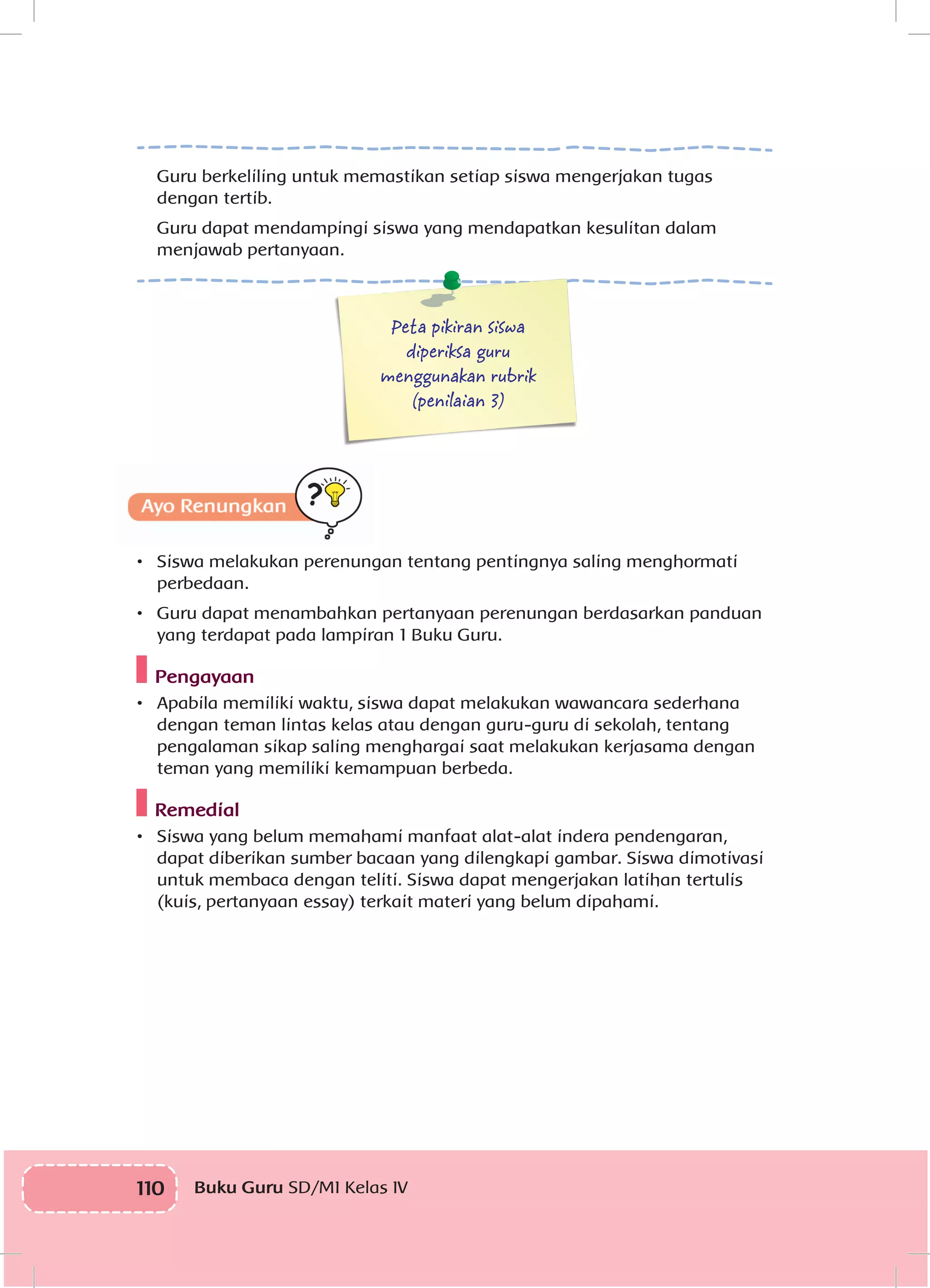 110 Buku Guru SD/MI Kelas IV
Guru berkeliling untuk memastikan setiap siswa mengerjakan tugas
dengan tertib.
Guru dapat mendampingi siswa yang mendapatkan kesulitan dalam
menjawab pertanyaan.
Peta pikiran siswa
diperiksa guru
menggunakan rubrik
(penilaian 3)
•	 Siswa melakukan perenungan tentang pentingnya saling menghormati
perbedaan.
•	 Guru dapat menambahkan pertanyaan perenungan berdasarkan panduan
yang terdapat pada lampiran 1 Buku Guru.
Pengayaan
•	 Apabila memiliki waktu, siswa dapat melakukan wawancara sederhana
dengan teman lintas kelas atau dengan guru-guru di sekolah, tentang
pengalaman sikap saling menghargai saat melakukan kerjasama dengan
teman yang memiliki kemampuan berbeda.
Remedial
•	 Siswa yang belum memahami manfaat alat-alat indera pendengaran,
dapat diberikan sumber bacaan yang dilengkapi gambar. Siswa dimotivasi
untuk membaca dengan teliti. Siswa dapat mengerjakan latihan tertulis
(kuis, pertanyaan essay) terkait materi yang belum dipahami.
 